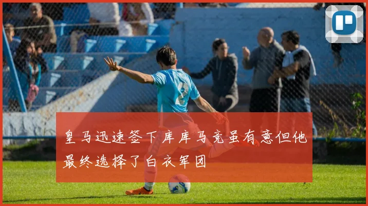 皇马迅速签下库库马竞虽有意但他最终选择了白衣军团