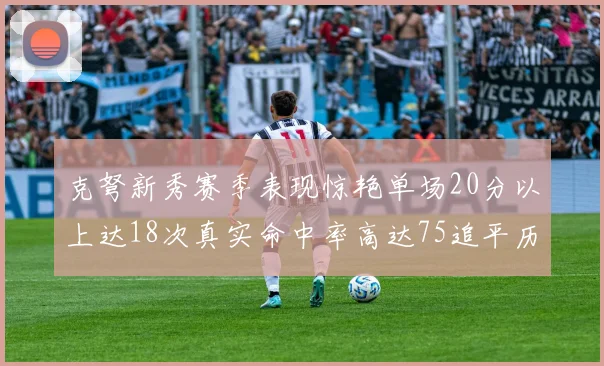 克弩新秀赛季表现惊艳单场20分以上达18次真实命中率高达75追平历史名将