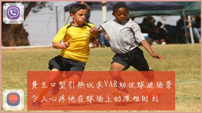 费兰口型引热议求VAR助攻球进场景令人心疼他在球场上的艰难时刻