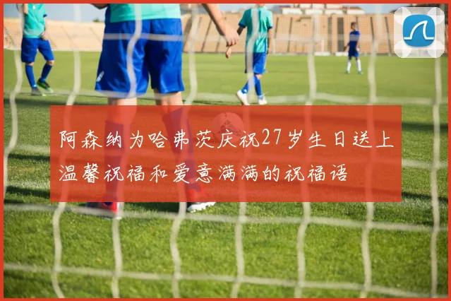 阿森纳为哈弗茨庆祝27岁生日送上温馨祝福和爱意满满的祝福语