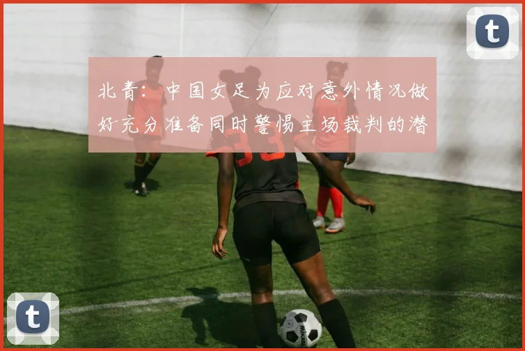 北青：中国女足为应对意外情况做好充分准备同时警惕主场裁判的潜在影响