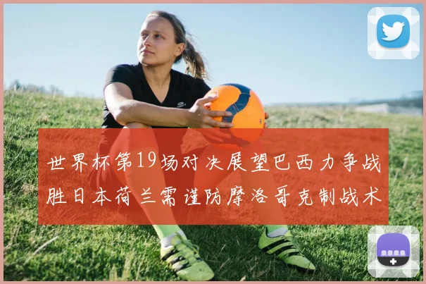 世界杯第19场对决展望巴西力争战胜日本荷兰需谨防摩洛哥克制战术