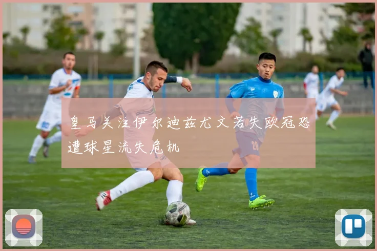 皇马关注伊尔迪兹尤文若失欧冠恐遭球星流失危机