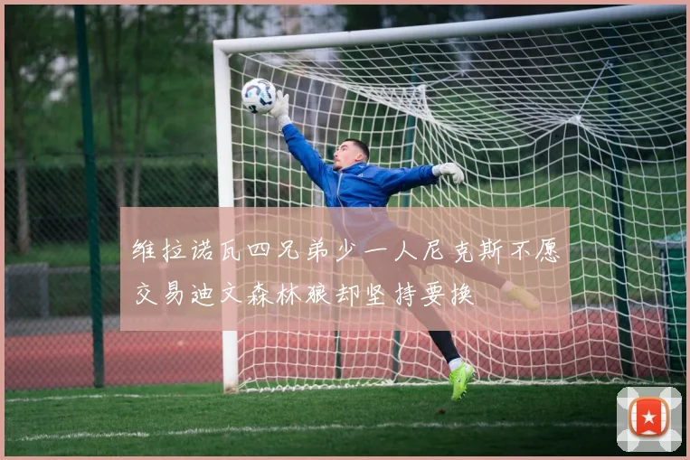 维拉诺瓦四兄弟少一人尼克斯不愿交易迪文森林狼却坚持要换
