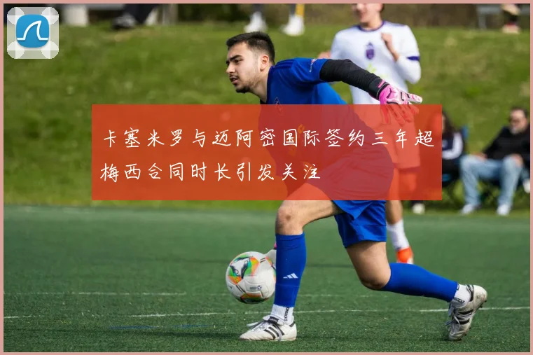 卡塞米罗与迈阿密国际签约三年超梅西合同时长引发关注