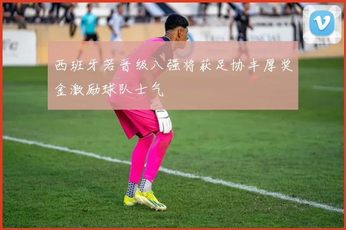 西班牙若晋级八强将获足协丰厚奖金激励球队士气