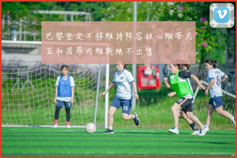 巴黎坚定不移维持阵容核心维蒂尼亚和若昂内维斯绝不出售