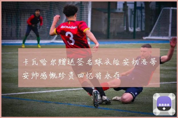 卡瓦哈尔赠送签名球衣给安切洛蒂安帅感慨珍贵回忆将永存