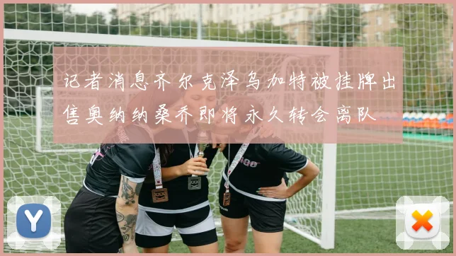 记者消息齐尔克泽乌加特被挂牌出售奥纳纳桑乔即将永久转会离队