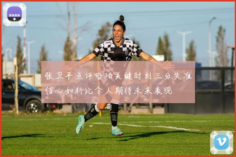张卫平点评哈珀关键时刻三分失准信心如科比令人期待未来表现