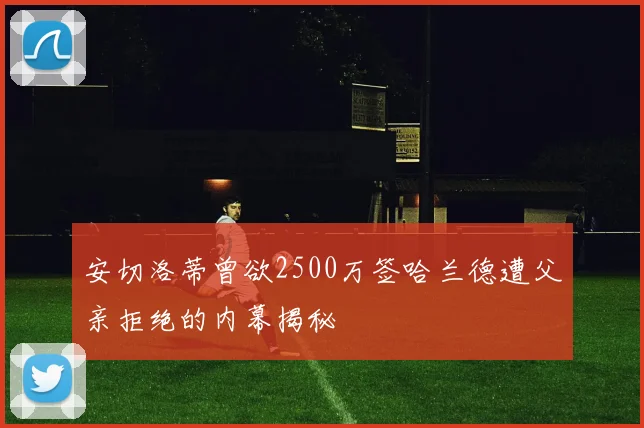 安切洛蒂曾欲2500万签哈兰德遭父亲拒绝的内幕揭秘