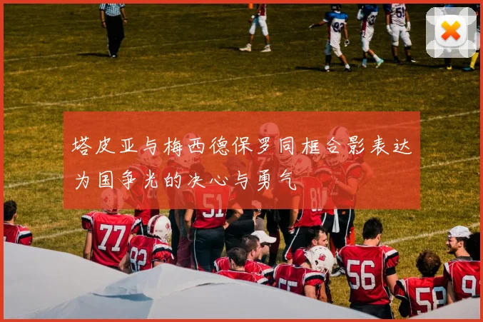 塔皮亚与梅西德保罗同框合影表达为国争光的决心与勇气