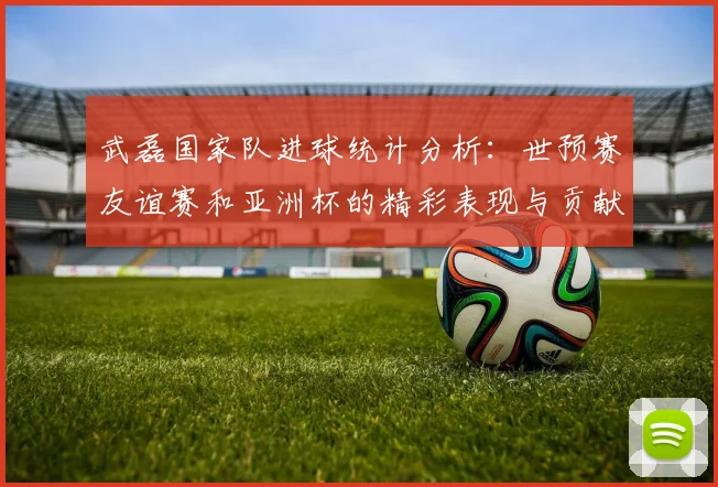 武磊国家队进球统计分析：世预赛友谊赛和亚洲杯的精彩表现与贡献