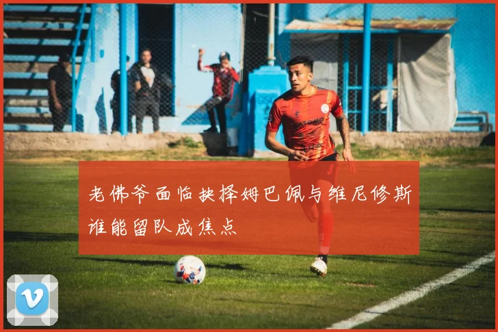 老佛爷面临抉择姆巴佩与维尼修斯谁能留队成焦点