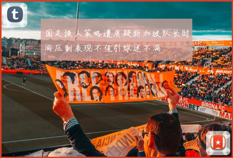 国足换人策略遭质疑新加坡队长时间压制表现不佳引球迷不满