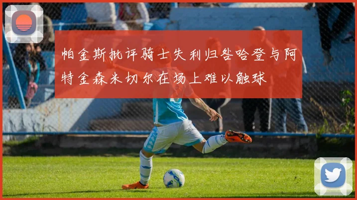 帕金斯批评骑士失利归咎哈登与阿特金森米切尔在场上难以触球