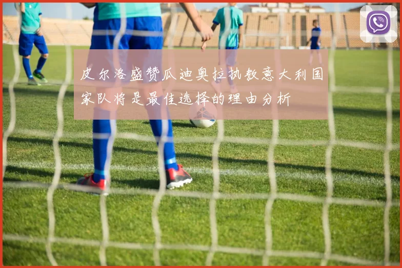 皮尔洛盛赞瓜迪奥拉执教意大利国家队将是最佳选择的理由分析
