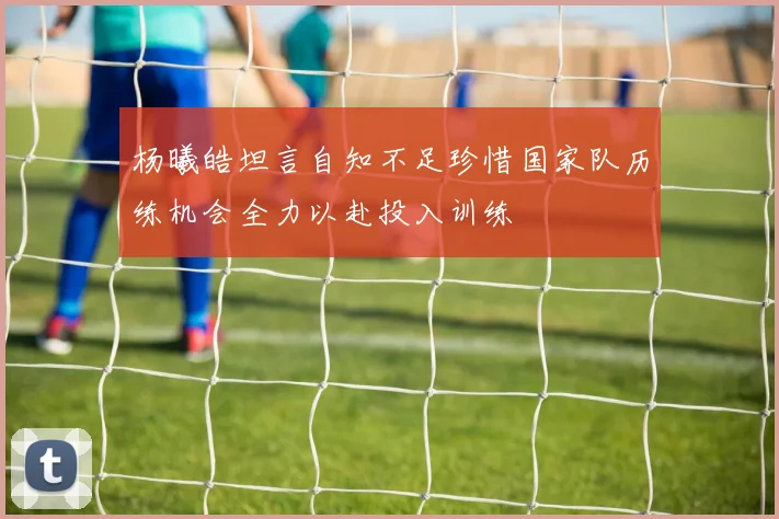 杨曦皓坦言自知不足珍惜国家队历练机会全力以赴投入训练