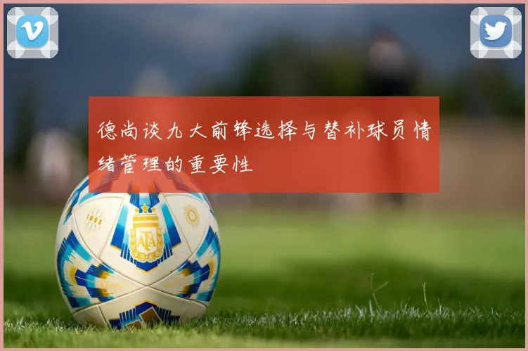 德尚谈九大前锋选择与替补球员情绪管理的重要性