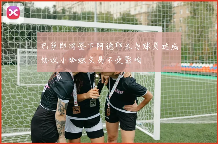 巴萨即将签下阿德耶米与球员达成协议小蜘蛛交易不受影响