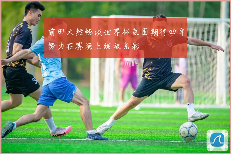 前田大然畅谈世界杯氛围期待四年努力在赛场上绽放光彩