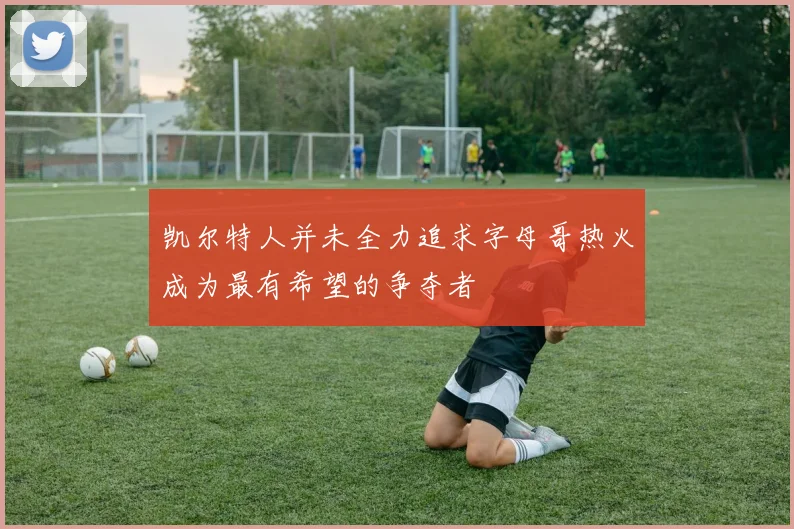 凯尔特人并未全力追求字母哥热火成为最有希望的争夺者