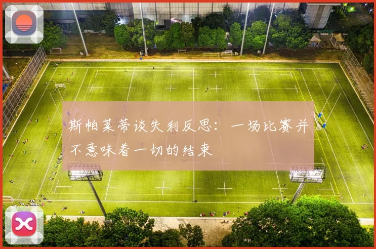 斯帕莱蒂谈失利反思：一场比赛并不意味着一切的结束