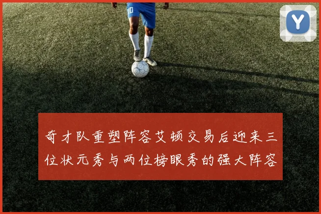 奇才队重塑阵容艾顿交易后迎来三位状元秀与两位榜眼秀的强大阵容