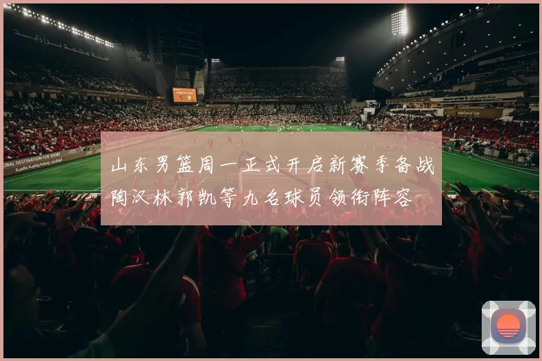 山东男篮周一正式开启新赛季备战陶汉林郭凯等九名球员领衔阵容