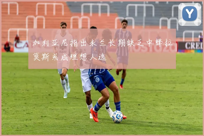 加利亚尼指出米兰长期缺乏中锋拉莫斯或成理想人选